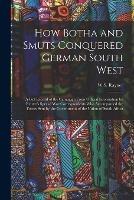 How Botha and Smuts Conquered German South West: A Full Record of the Campaign From Official Information by Reuter's Special War Correspondents Who Accompanied the Forces Sent by the Government of the Union of South Africa - W S Rayner - cover