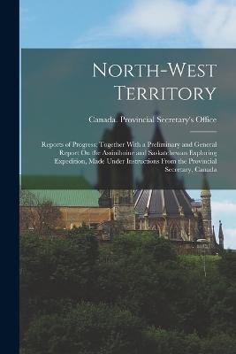 North-West Territory: Reports of Progress; Together With a Preliminary and General Report On the Assiniboine and Saskatchewan Exploring Expedition, Made Under Instructions From the Provincial Secretary, Canada - cover