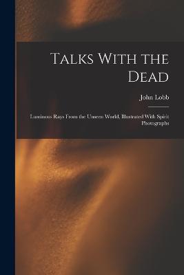 Talks With the Dead: Luminous Rays From the Unseen World, Illustrated With Spirit Photographs - John Lobb - cover