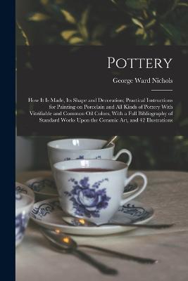 Pottery; how it is Made, its Shape and Decoration; Practical Instructions for Painting on Porcelain and all Kinds of Pottery With Vitrifiable and Common oil Colors, With a Full Bibliography of Standard Works Upon the Ceramic art, and 42 Illustrations - George Ward Nichols - cover
