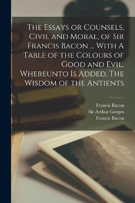 The Essays or Counsels, Civil and Moral, of Sir Francis Bacon ... With A Table of the Colours of Good and Evil. Whereunto is Added, The Wisdom of the Antients - Francis Bacon,Arthur Gorges - cover