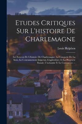 Etudes Critiques Sur L'histoire De Charlemagne: Les Sources De L'histoire De Charlemagne, La Conquete De La Saxe, Le Couronnement Imperial, L'agriculture Et La Propriete Rurale, L'industrie Et Le Commerce. -- - Louis Halphen - cover