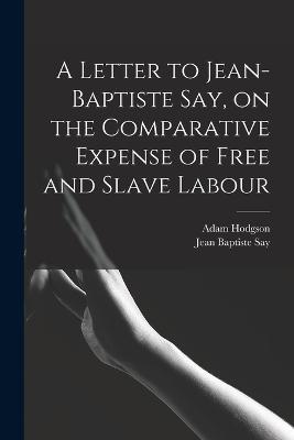 A Letter to Jean-Baptiste Say, on the Comparative Expense of Free and Slave Labour - Jean Baptiste Say,Adam Hodgson - cover