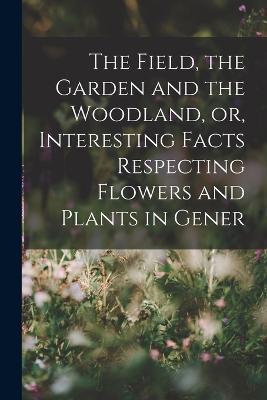 The Field, the Garden and the Woodland, or, Interesting Facts Respecting Flowers and Plants in Gener - Anonymous - cover