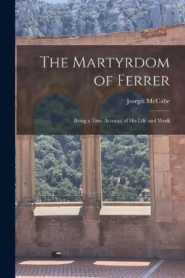 The Martyrdom of Ferrer: Being a True Account of his Life and Work - Joseph McCabe - cover