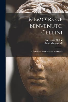 Memoirs of Benvenuto Cellini: A Florentine Artist; Written By Himself - Benvenuto Cellini,Anne MacDonnell - cover