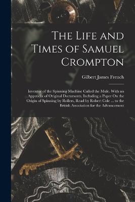 The Life and Times of Samuel Crompton: Inventor of the Spinning Machine Called the Mule. With an Appendix of Original Documents, Including a Paper On the Origin of Spinning by Rollers, Read by Robert Cole ... to the British Association for the Advancement - Gilbert James French - cover