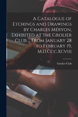 A Catalogue of Etchings and Drawings by Charles Meryon, Exhibited at the Grolier Club ... From January 28 to February 19, M.D.Ccc.Xcviii - cover