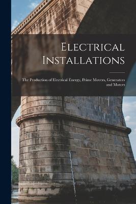 Electrical Installations: The Production of Electrical Energy, Prime Movers, Generators and Motors - Anonymous - cover