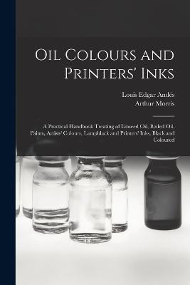 Oil Colours and Printers' Inks: A Practical Handbook Treating of Linseed Oil, Boiled Oil, Paints, Artists' Colours, Lampblack and Printers' Inks, Black and Coloured - Louis Edgar Andes,Arthur Morris - cover