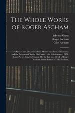 The Whole Works of Roger Ascham: A Report and Discourse of the Affaires and State of Germany and the Emperour Charles His Court ... the Scholemaster. 1570. Latin Poems. Grant's Oration On the Life and Death of Roger Ascham. Seven Letters of Giles Ascham,