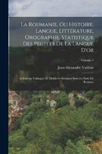 La Roumanie, Ou Histoire, Langue, Litterature, Orographie, Statistique Des Peuples De La Langue D'or: Ardialiens, Vallaques Et Moldaves Resumes Sous Le Nom De Romans; Volume 1