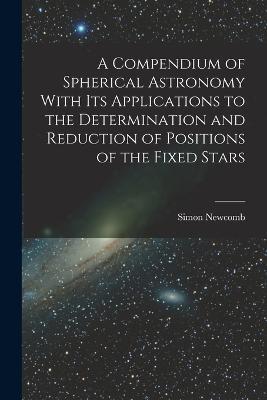 A Compendium of Spherical Astronomy With Its Applications to the Determination and Reduction of Positions of the Fixed Stars - Simon Newcomb - cover
