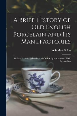 A Brief History of Old English Porcelain and Its Manufactories: With an Artistic, Industrial, and Critical Appreciation of Their Productions - Louis Marc Solon - cover