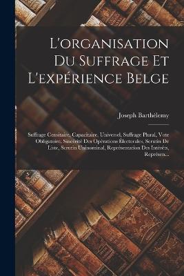 L'organisation Du Suffrage Et L'expérience Belge: Suffrage Censitaire, Capacitaire, Universel, Suffrage Plural, Vote Obligatoire, Sincérité Des Opérations Électorales, Scrutin De Liste, Scrutin Uninominal, Représentation Des Intérêts, Représen... - Joseph Barthélemy - cover
