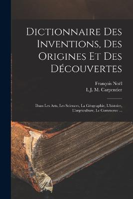 Dictionnaire Des Inventions, Des Origines Et Des Decouvertes: Dans Les Arts, Les Sciences, La Geographie, L'histoire, L'argriculture, Le Commerce ... - Francois Noel,L J M Carpentier - cover