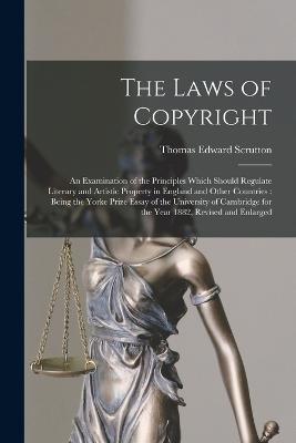 The Laws of Copyright: An Examination of the Principles Which Should Regulate Literary and Artistic Property in England and Other Countries: Being the Yorke Prize Essay of the University of Cambridge for the Year 1882, Revised and Enlarged - Thomas Edward Scrutton - cover