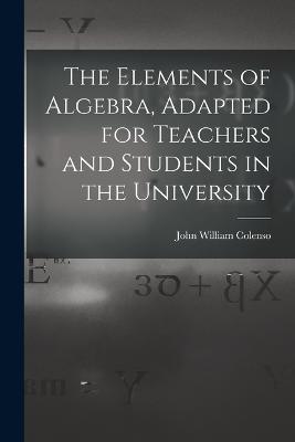 The Elements of Algebra, Adapted for Teachers and Students in the University - John William Colenso - cover