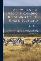 A New Plan for Speedily Increasing the Number of Bee-Hives in Scotland: And Which May Be Extended, With Equal Success, to England, Ireland, America, Or to Any Other Part of the World Capable of Producing Flowers - James Bonner - cover