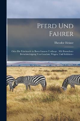 Pferd Und Fahrer: Oder Die Fahrkunde in Ihren Ganzen Unifange, Mit Besonderer Berucksichtigung Von Geschirr, Wagen, Und Schlitten-- - Theodor Heinze - cover
