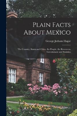 Plain Facts About Mexico: The Country, States and Cities, the People, the Resources, Government and Statistics - George Jotham Hagar - cover