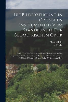 Die Bilderzeugung in Optischen Instrumenten Vom Standpunkte Der Geometrischen Optik: Bearb. Von Den Wissenschaftlichen Mitarbeitern an Der Optischen Werkstatte Von Carl Zeiss, P. Culmann, S. Czapski, A. Koenig, F. Loewe, M. Von Rohr, H. Siedentopf, E.... - Carl Zeiss,Moritz Rohr - cover