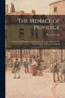 The Menace of Privilege: A Study of the Dangers to the Republic From the Existence of a Favored Class, by Henry George, Jr - Henry George - cover