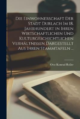 Die Einwohnerschaft Der Stadt Durlach Im 18. Jahrhundert in Ihren Wirtschaftlichen Und Kulturgeschichtlichen Verhaltnissen Dargestellt Aus Ihren Stammtafeln ... - Otto Konrad Roller - cover