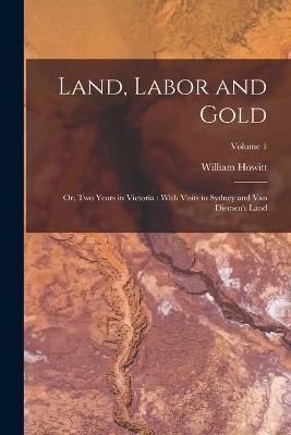 Land, Labor and Gold: Or, Two Years in Victoria: With Visits to Sydney and Van Diemen's Land; Volume 1 - William Howitt - cover