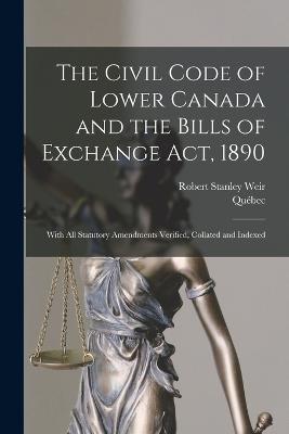 The Civil Code of Lower Canada and the Bills of Exchange Act, 1890: With All Statutory Amendments Verified, Collated and Indexed - Quebec,Robert Stanley Weir - cover