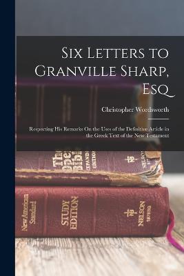Six Letters to Granville Sharp, Esq: Respecting His Remarks On the Uses of the Definitive Article in the Greek Text of the New Testament - Christopher Wordsworth - cover