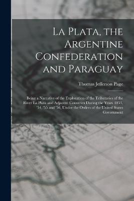 La Plata, the Argentine Confederation and Paraguay: Being a Narrative of the Exploration of the Tributaries of the River La Plata and Adjacent Countries During the Years 1853, '54, '55 and '56, Under the Orders of the United States Government - Thomas Jefferson Page - cover