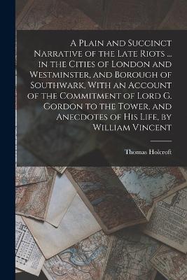 A Plain and Succinct Narrative of the Late Riots ... in the Cities of London and Westminster, and Borough of Southwark, With an Account of the Commitment of Lord G. Gordon to the Tower, and Anecdotes of His Life, by William Vincent - Thomas Holcroft - cover
