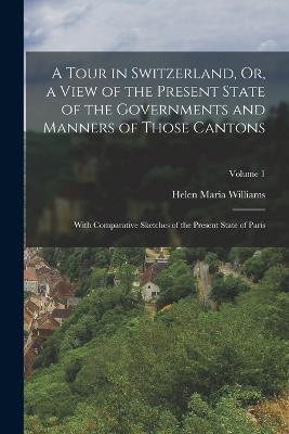 A Tour in Switzerland, Or, a View of the Present State of the Governments and Manners of Those Cantons: With Comparative Sketches of the Present State of Paris; Volume 1 - Helen Maria Williams - cover