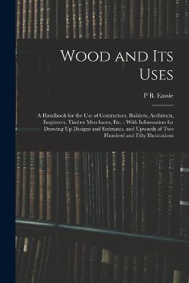 Wood and Its Uses: A Handbook for the Use of Contractors, Builders, Architects, Engineers, Timber Merchants, Etc.: With Information for Drawing Up Designs and Estimates, and Upwards of Two Hundred and Fifty Illustrations - P B Eassie - cover