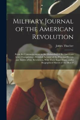 Military Journal of the American Revolution: From the Commencement to the Disbanding of the American Army; Comprising a Detailed Account of the Principal Events and Battles of the Revolution, With Their Exact Dates, and a Biographical Sketch of the Most P - James Thacher - cover
