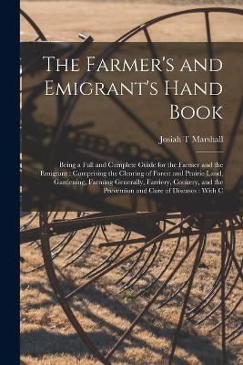 The Farmer's and Emigrant's Hand Book: Being a Full and Complete Guide for the Farmer and the Emigrant: Comprising the Clearing of Forest and Prairie Land, Gardening, Farming Generally, Farriery, Cookery, and the Prevention and Cure of Diseases: With C - Josiah T Marshall - cover
