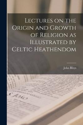 Lectures on the Origin and Growth of Religion as Illustrated by Celtic Heathendom - John Rhys - cover