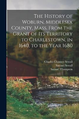 The History of Woburn, Middlesex County, Mass. From the Grant of its Territory to Charlestown, in 1640, to the Year 1680 - Samuel Sewall,Charles Chauncy Sewall,Samuel Thompson - cover