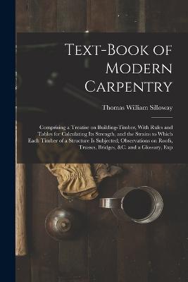 Text-book of Modern Carpentry; Comprising a Treatise on Building-timber, With Rules and Tables for Calculating its Strength, and the Strains to Which Each Timber of a Structure is Subjected; Observations on Roofs, Trusses, Bridges, &c. and a Glossary, Exp - Thomas William Silloway - cover