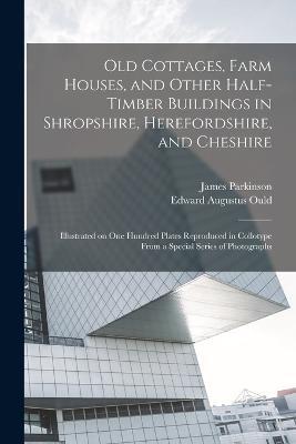 Old Cottages, Farm Houses, and Other Half-timber Buildings in Shropshire, Herefordshire, and Cheshire; Illustrated on one Hundred Plates Reproduced in Collotype From a Special Series of Photographs - James Parkinson,Edward Augustus Ould - cover