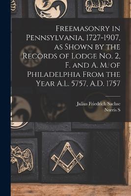 Freemasonry in Pennsylvania, 1727-1907, as Shown by the Records of Lodge No. 2, F. and A. M. of Philadelphia From the Year A.L. 5757, A.D. 1757 - Julius Friedrich Sachse,Norris S 1862-1924 Barratt - cover