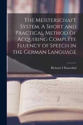 The Meisterschaft System. A Short and Practical Method of Acquiring Complete Fluency of Speech in the German Language - Richard S Rosenthal - cover