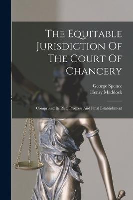 The Equitable Jurisdiction Of The Court Of Chancery: Comprising Its Rise, Progress And Final Establishment - George Spence,Henry Maddock - cover