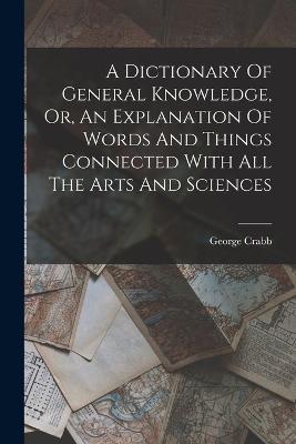 A Dictionary Of General Knowledge, Or, An Explanation Of Words And Things Connected With All The Arts And Sciences - George Crabb - cover