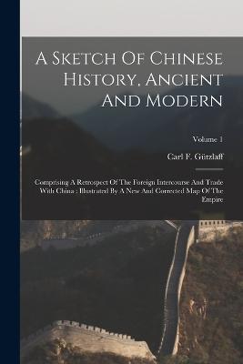 A Sketch Of Chinese History, Ancient And Modern: Comprising A Retrospect Of The Foreign Intercourse And Trade With China: Illustrated By A New And Corrected Map Of The Empire; Volume 1 - Carl F Gutzlaff - cover