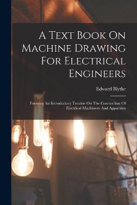 A Text Book On Machine Drawing For Electrical Engineers: Forming An Introductory Treatise On The Constuction Of Electrical Machinery And Apparatus - Edward Blythe - cover