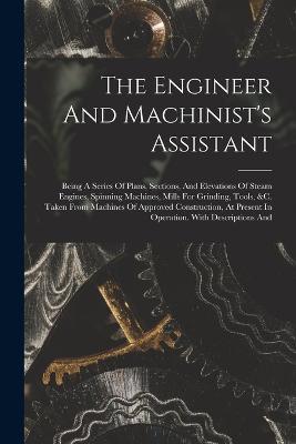 The Engineer And Machinist's Assistant: Being A Series Of Plans, Sections, And Elevations Of Steam Engines, Spinning Machines, Mills For Grinding, Tools, &c. Taken From Machines Of Approved Construction, At Present In Operation. With Descriptions And - Anonymous - cover