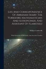 Life And Correspondence Of Abraham Sharp, The Yorkshire Mathematician And Astronomer, And Assistant Of Flamsteed: With Memorials Of His Family, And Associated Families