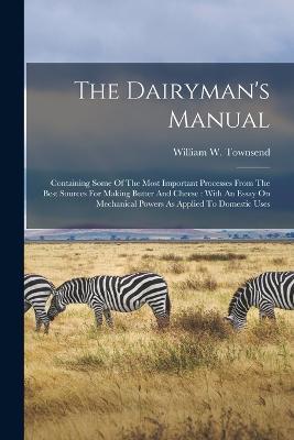 The Dairyman's Manual: Containing Some Of The Most Important Processes From The Best Sources For Making Butter And Cheese: With An Essay On Mechanical Powers As Applied To Domestic Uses - William W Townsend - cover